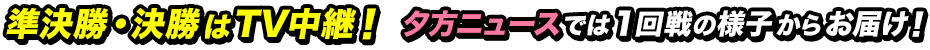 準決勝・決勝はTV中継！ 夕方ニュースでは1回戦の様子からお届け！