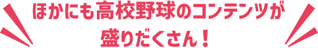 ほかにも高校野球のコンテンツが盛りだくさん!